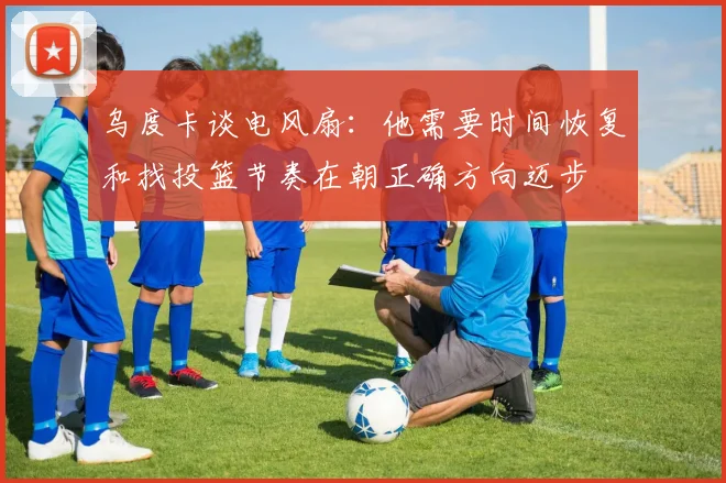 乌度卡谈电风扇：他需要时间恢复和找投篮节奏在朝正确方向迈步