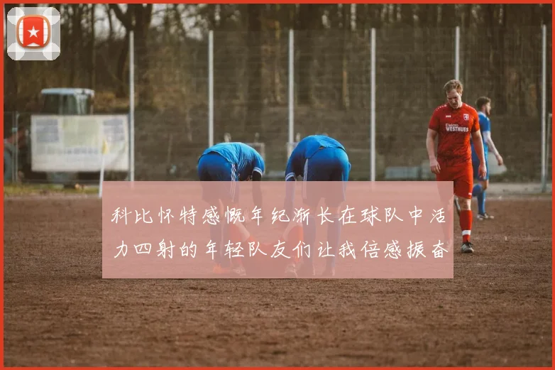 科比怀特感慨年纪渐长在球队中活力四射的年轻队友们让我倍感振奋