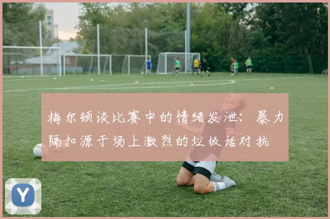 梅尔顿谈比赛中的情绪发泄：暴力隔扣源于场上激烈的垃圾话对抗