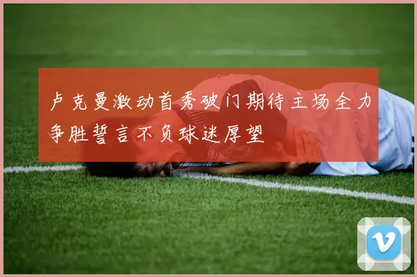 卢克曼激动首秀破门期待主场全力争胜誓言不负球迷厚望
