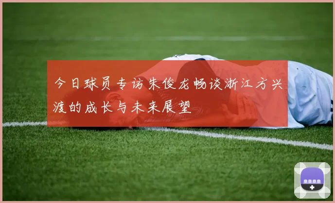 今日球员专访朱俊龙畅谈浙江方兴渡的成长与未来展望