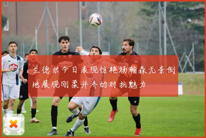 兰德尔今日表现惊艳杨瀚森无奈倒地展现刚柔并济的对抗魅力