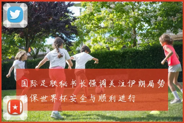 国际足联秘书长强调关注伊朗局势确保世界杯安全与顺利进行