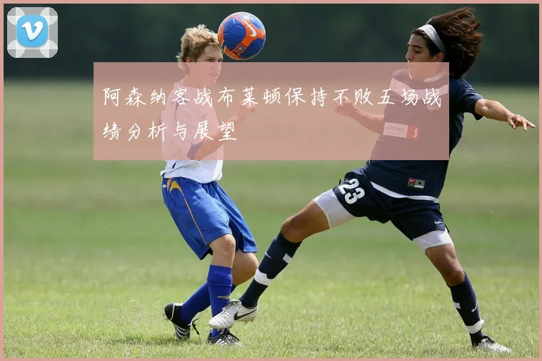 阿森纳客战布莱顿保持不败五场战绩分析与展望