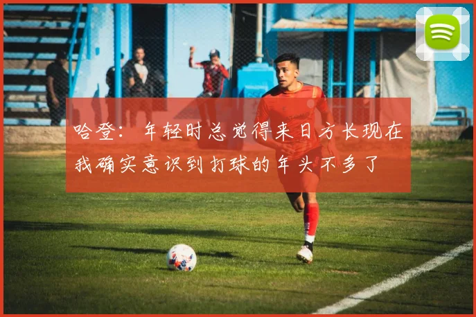 哈登：年轻时总觉得来日方长现在我确实意识到打球的年头不多了
