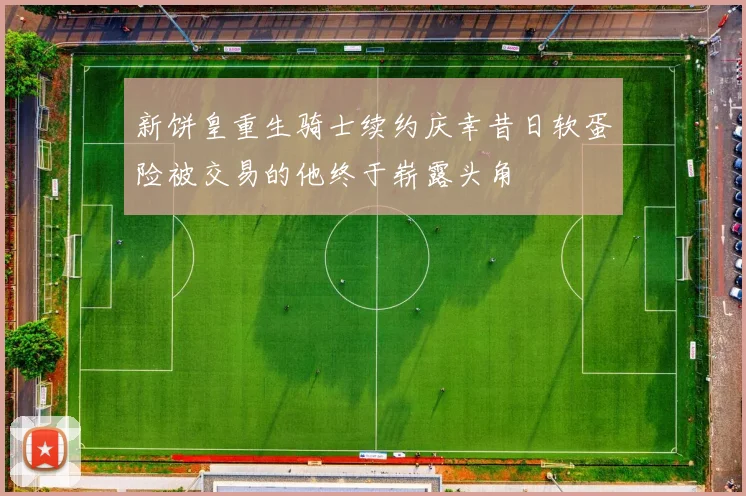 新饼皇重生骑士续约庆幸昔日软蛋险被交易的他终于崭露头角