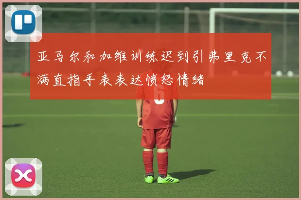 亚马尔和加维训练迟到引弗里克不满直指手表表达愤怒情绪