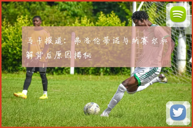 马卡报道：弗洛伦蒂诺与纳赛尔和解背后原因揭秘