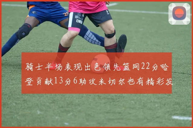 骑士半场表现出色领先篮网22分哈登贡献13分6助攻米切尔也有精彩发挥