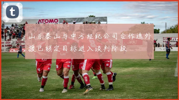 山东泰山与中方经纪公司合作选外援已锁定目标进入谈判阶段
