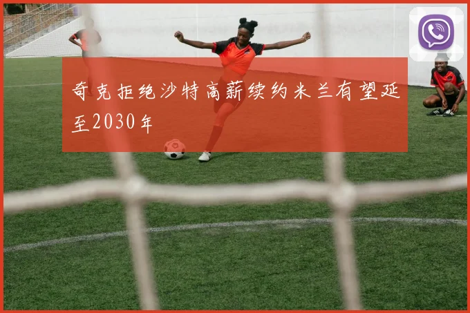 奇克拒绝沙特高薪续约米兰有望延至2030年