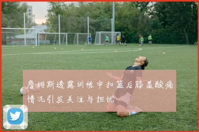 詹姆斯透露训练中扣篮后膝盖酸痛情况引发关注与担忧