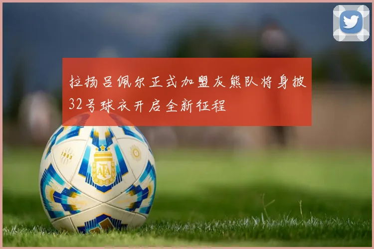 拉扬吕佩尔正式加盟灰熊队将身披32号球衣开启全新征程