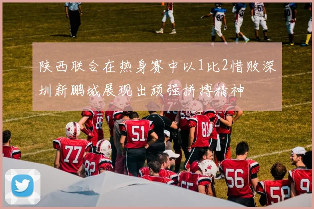 陕西联合在热身赛中以1比2惜败深圳新鹏城展现出顽强拼搏精神