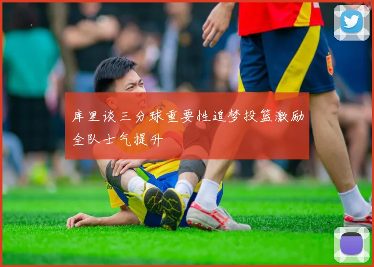 库里谈三分球重要性追梦投篮激励全队士气提升
