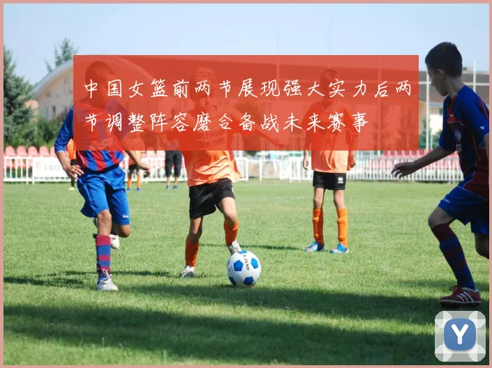 中国女篮前两节展现强大实力后两节调整阵容磨合备战未来赛事
