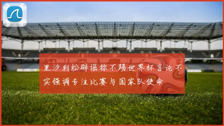 里沙利松辟谣称不踢世界杯言论不实强调专注比赛与国家队使命