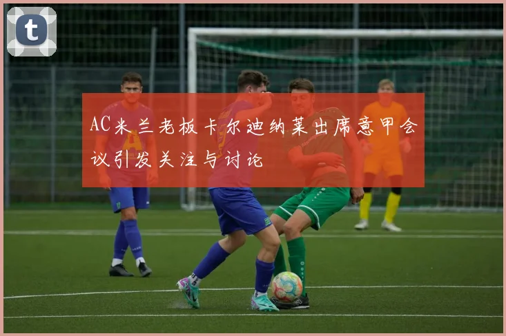 AC米兰老板卡尔迪纳莱出席意甲会议引发关注与讨论