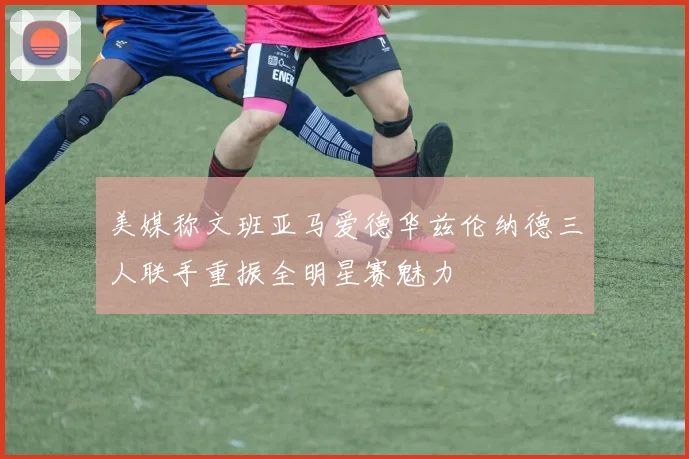 美媒称文班亚马爱德华兹伦纳德三人联手重振全明星赛魅力