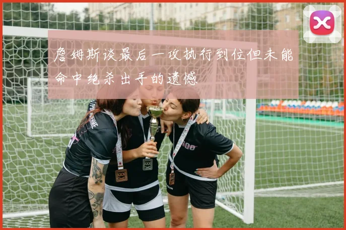 詹姆斯谈最后一攻执行到位但未能命中绝杀出手的遗憾