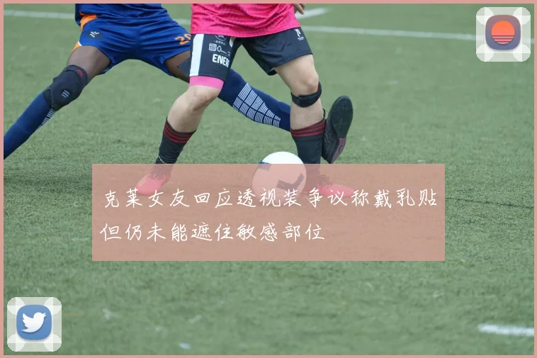 克莱女友回应透视装争议称戴乳贴但仍未能遮住敏感部位