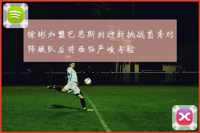 徐彬加盟巴恩斯利迎新挑战首秀对阵狼队后将面临严峻考验