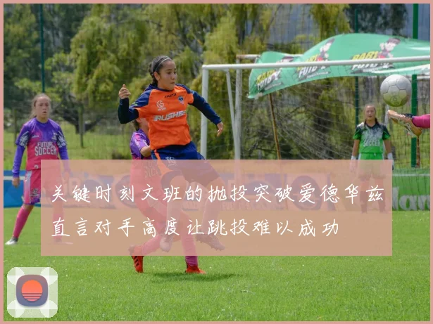 关键时刻文班的抛投突破爱德华兹直言对手高度让跳投难以成功