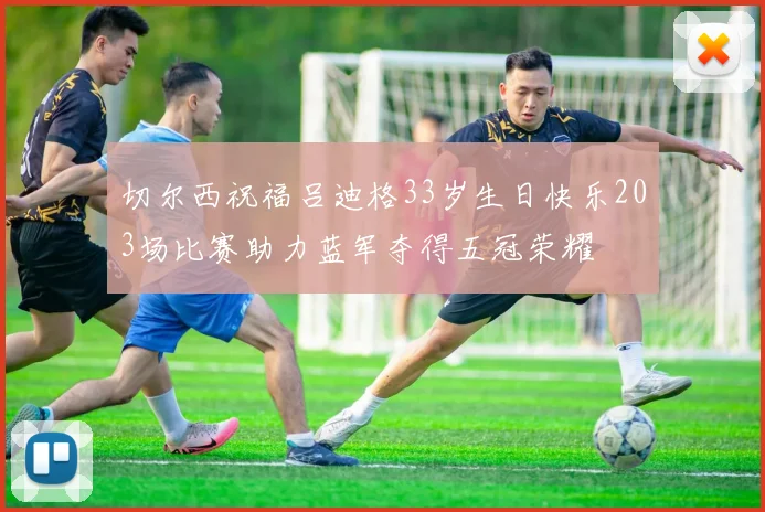 切尔西祝福吕迪格33岁生日快乐203场比赛助力蓝军夺得五冠荣耀