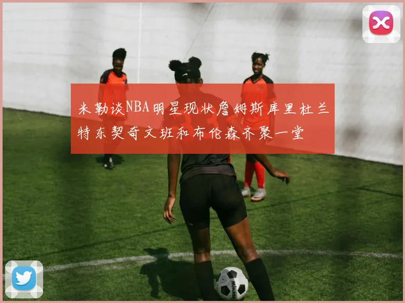 米勒谈NBA明星现状詹姆斯库里杜兰特东契奇文班和布伦森齐聚一堂